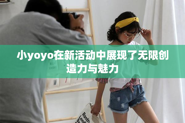 小yoyo在新活动中展现了无限创造力与魅力