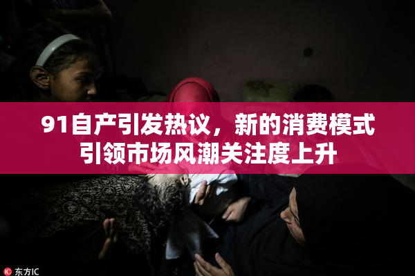 91自产引发热议，新的消费模式引领市场风潮关注度上升