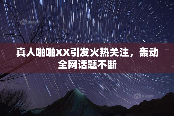真人啪啪XX引发火热关注，轰动全网话题不断