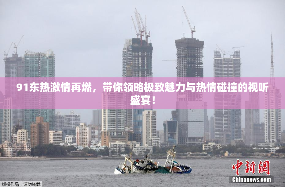 91东热激情再燃，带你领略极致魅力与热情碰撞的视听盛宴！