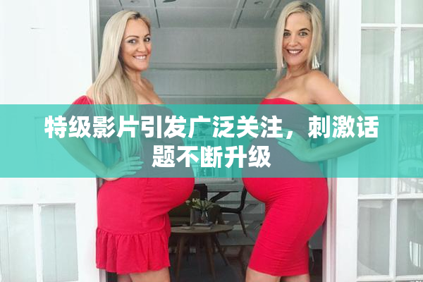特级影片引发广泛关注，刺激话题不断升级