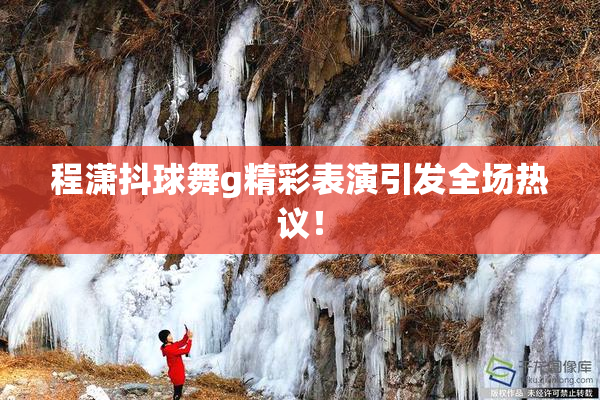 程潇抖球舞g精彩表演引发全场热议！