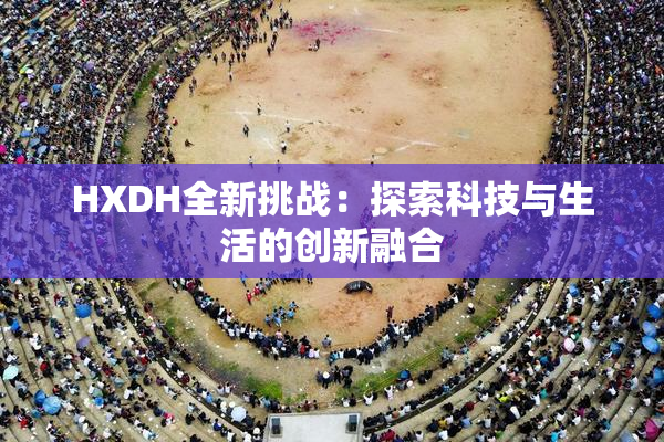 HXDH全新挑战：探索科技与生活的创新融合