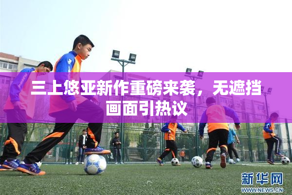 三上悠亚新作重磅来袭，无遮挡画面引热议