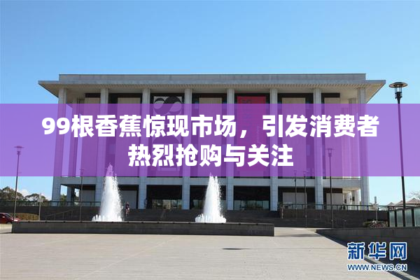 99根香蕉惊现市场，引发消费者热烈抢购与关注