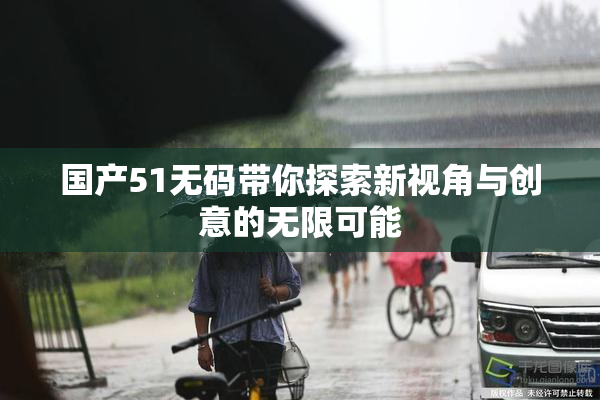 国产51无码带你探索新视角与创意的无限可能