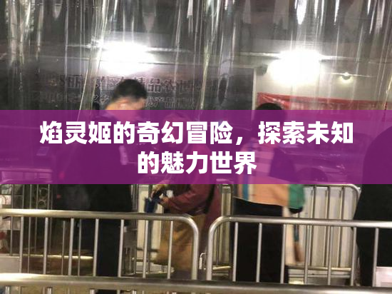 焰灵姬的奇幻冒险，探索未知的魅力世界