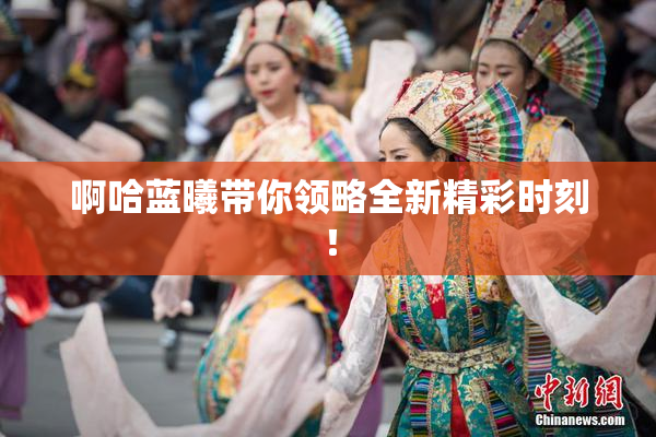 啊哈蓝曦带你领略全新精彩时刻！