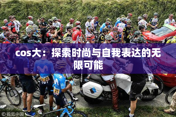 cos大：探索时尚与自我表达的无限可能