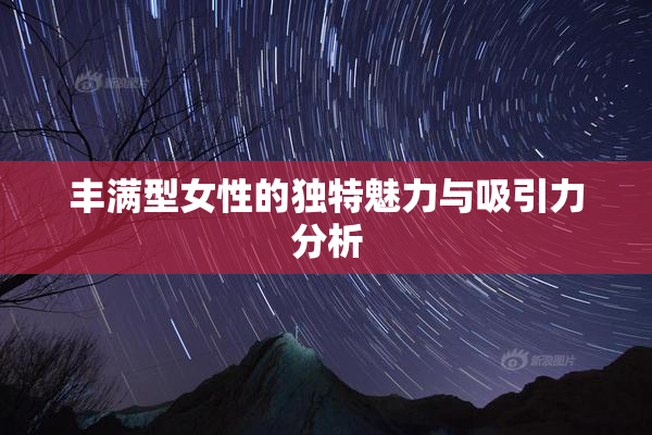 丰满型女性的独特魅力与吸引力分析