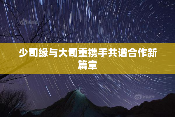 少司缘与大司重携手共谱合作新篇章