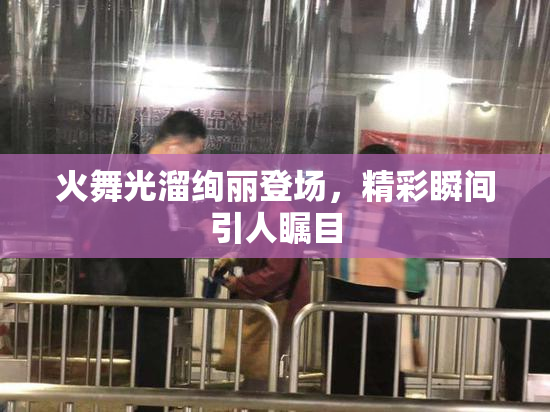 火舞光溜绚丽登场，精彩瞬间引人瞩目