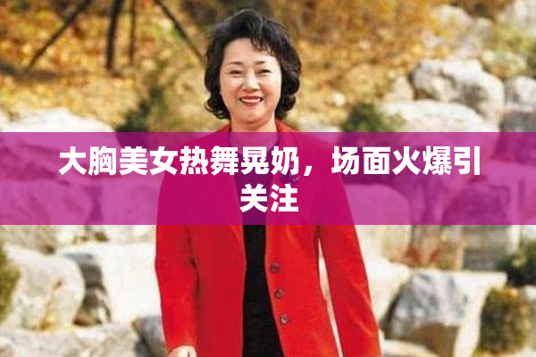 大胸美女热舞晃奶，场面火爆引关注