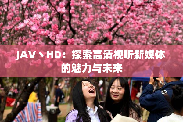 JAV丶HD：探索高清视听新媒体的魅力与未来
