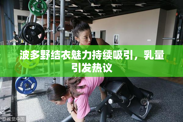 波多野结衣魅力持续吸引，乳量引发热议