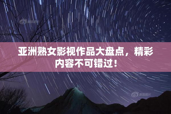 亚洲熟女影视作品大盘点，精彩内容不可错过！
