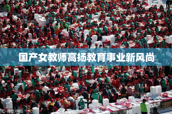 国产女教师高扬教育事业新风尚