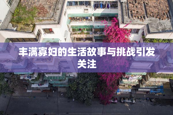 丰满寡妇的生活故事与挑战引发关注