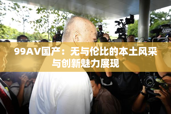 99AV国产：无与伦比的本土风采与创新魅力展现