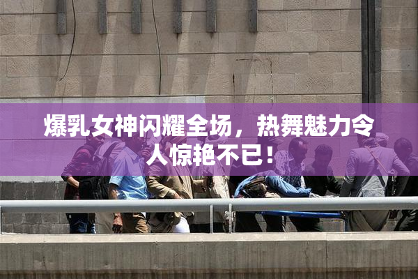 爆乳女神闪耀全场，热舞魅力令人惊艳不已！