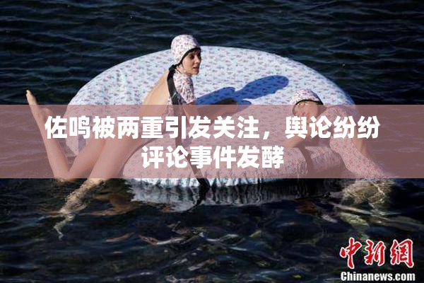 佐鸣被两重引发关注，舆论纷纷评论事件发酵