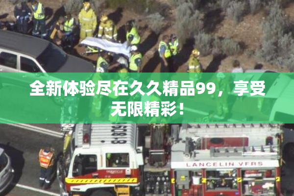 全新体验尽在久久精品99，享受无限精彩！