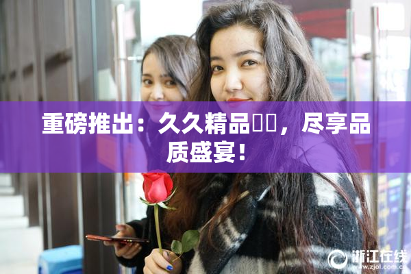 重磅推出：久久精品國產，尽享品质盛宴！