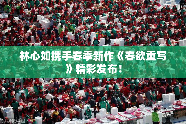 林心如携手春季新作《春欲重写》精彩发布！