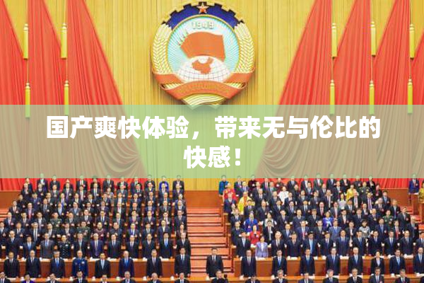 国产爽快体验，带来无与伦比的快感！