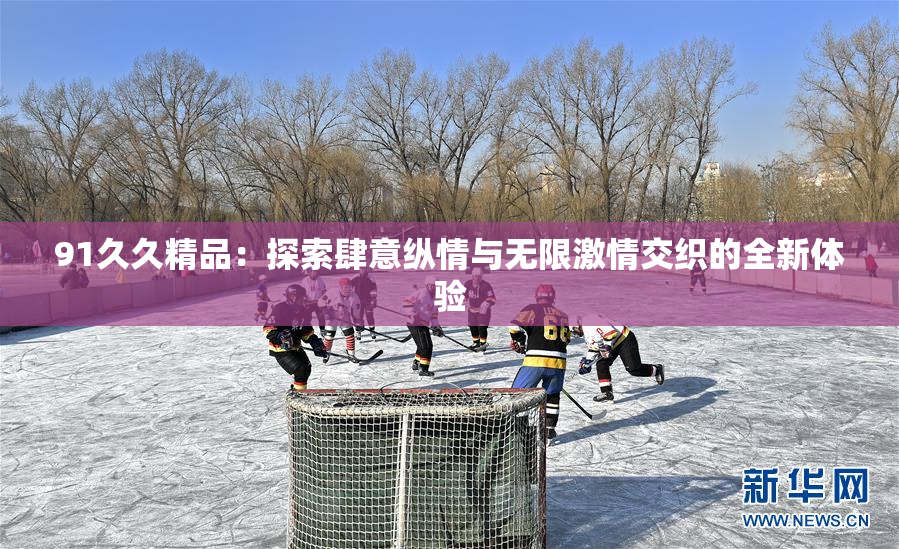 91久久精品：探索肆意纵情与无限激情交织的全新体验