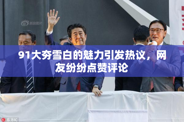 91大夯雪白的魅力引发热议，网友纷纷点赞评论