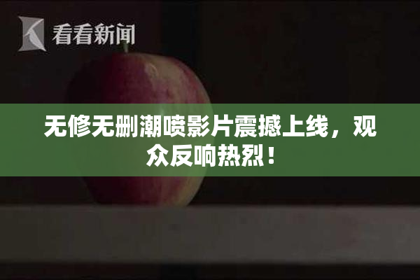 无修无删潮喷影片震撼上线，观众反响热烈！