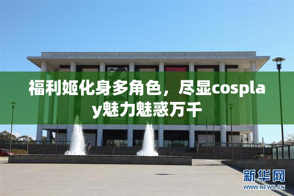 福利姬化身多角色，尽显cosplay魅力魅惑万千