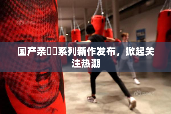 国产亲妺妺系列新作发布，掀起关注热潮