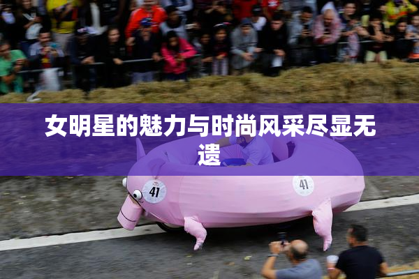 女明星的魅力与时尚风采尽显无遗