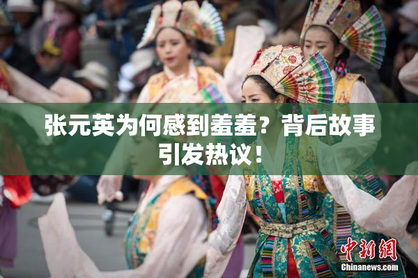 张元英为何感到羞羞？背后故事引发热议！