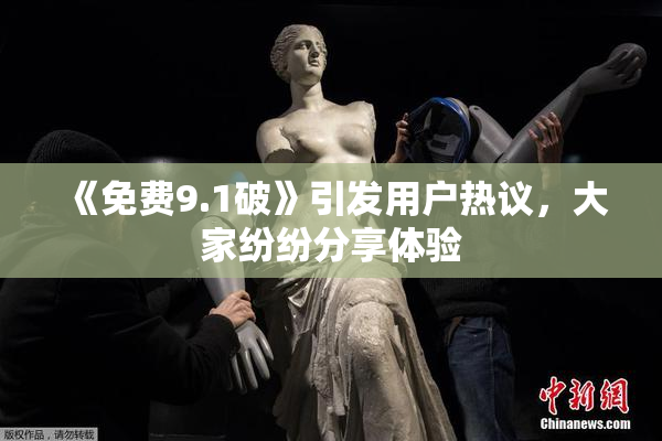《免费9.1破》引发用户热议，大家纷纷分享体验