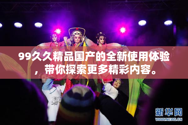 99久久精品国产的全新使用体验，带你探索更多精彩内容。