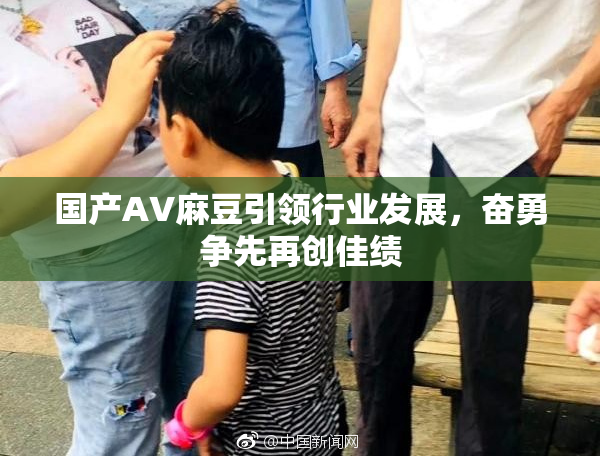国产AV麻豆引领行业发展，奋勇争先再创佳绩