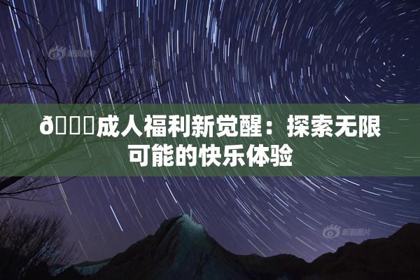 🔞成人福利新觉醒：探索无限可能的快乐体验
