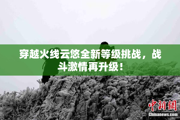 穿越火线云悠全新等级挑战，战斗激情再升级！