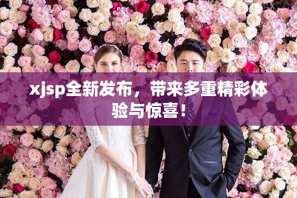 xjsp全新发布，带来多重精彩体验与惊喜！