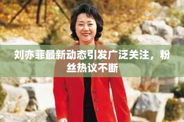 刘亦菲最新动态引发广泛关注，粉丝热议不断