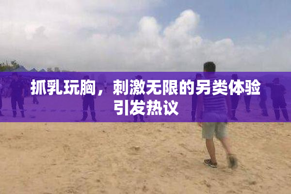 抓乳玩胸，刺激无限的另类体验引发热议