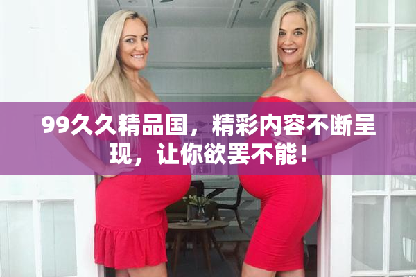99久久精品国，精彩内容不断呈现，让你欲罢不能！