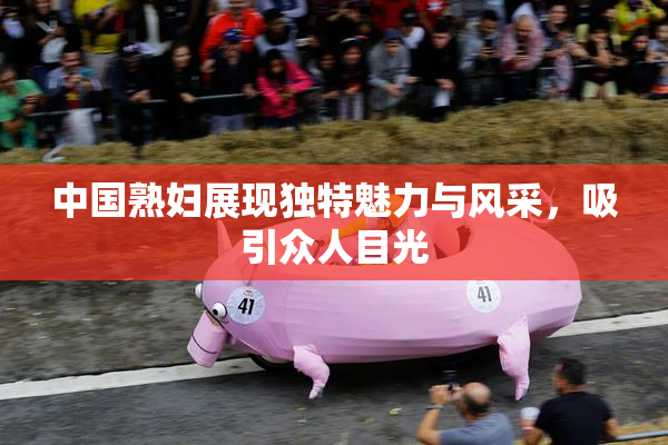 中国熟妇展现独特魅力与风采，吸引众人目光