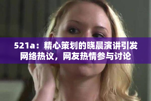 521a：精心策划的晓晨演讲引发网络热议，网友热情参与讨论