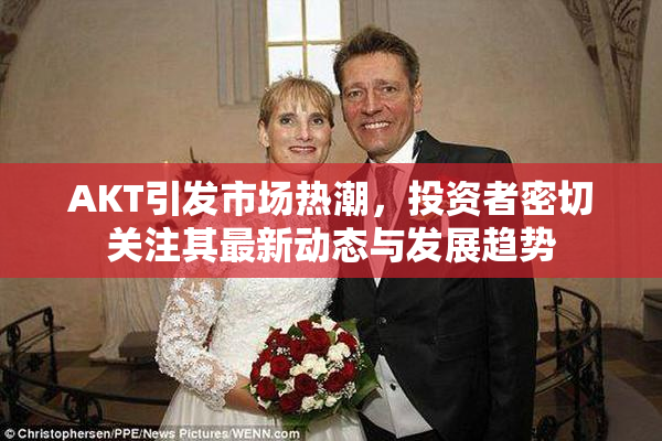 AKT引发市场热潮，投资者密切关注其最新动态与发展趋势