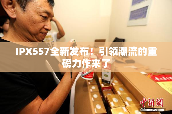 IPX557全新发布！引领潮流的重磅力作来了