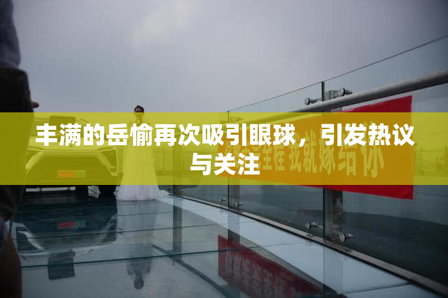 丰满的岳愉再次吸引眼球，引发热议与关注